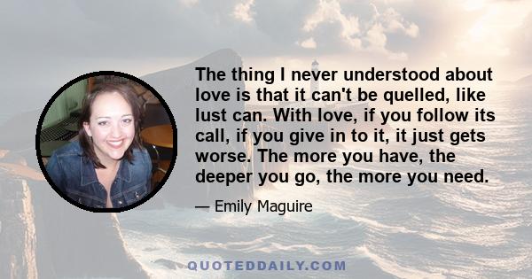 The thing I never understood about love is that it can't be quelled, like lust can. With love, if you follow its call, if you give in to it, it just gets worse. The more you have, the deeper you go, the more you need.