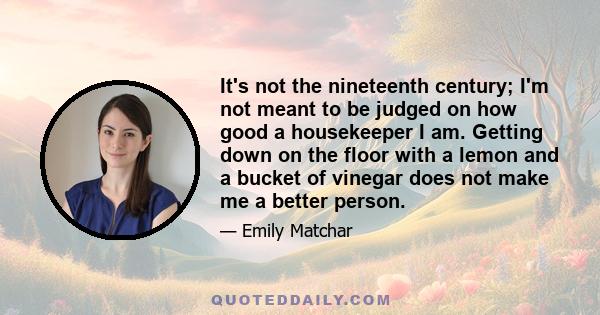 It's not the nineteenth century; I'm not meant to be judged on how good a housekeeper I am. Getting down on the floor with a lemon and a bucket of vinegar does not make me a better person.