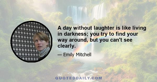 A day without laughter is like living in darkness; you try to find your way around, but you can't see clearly.