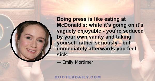 Doing press is like eating at McDonald's: while it's going on it's vaguely enjoyable - you're seduced by your own vanity and taking yourself rather seriously - but immediately afterwards you feel sick.