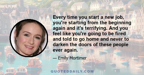 Every time you start a new job, you're starting from the beginning again and it's terrifying. And you feel like you're going to be fired and told to go home and never to darken the doors of these people ever again.