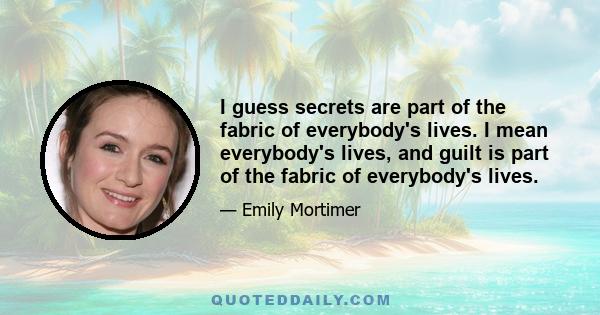 I guess secrets are part of the fabric of everybody's lives. I mean everybody's lives, and guilt is part of the fabric of everybody's lives.