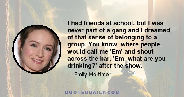 I had friends at school, but I was never part of a gang and I dreamed of that sense of belonging to a group. You know, where people would call me 'Em' and shout across the bar, 'Em, what are you drinking?' after the