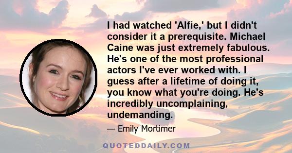 I had watched 'Alfie,' but I didn't consider it a prerequisite. Michael Caine was just extremely fabulous. He's one of the most professional actors I've ever worked with. I guess after a lifetime of doing it, you know