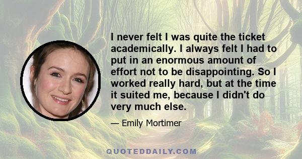 I never felt I was quite the ticket academically. I always felt I had to put in an enormous amount of effort not to be disappointing. So I worked really hard, but at the time it suited me, because I didn't do very much