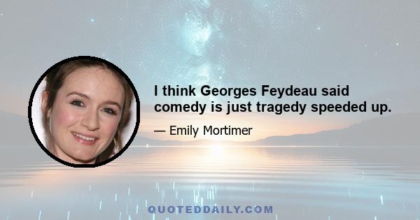 I think Georges Feydeau said comedy is just tragedy speeded up.