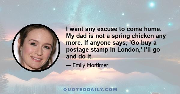 I want any excuse to come home. My dad is not a spring chicken any more. If anyone says, 'Go buy a postage stamp in London,' I'll go and do it.