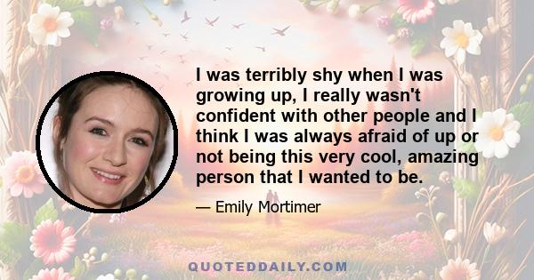 I was terribly shy when I was growing up, I really wasn't confident with other people and I think I was always afraid of up or not being this very cool, amazing person that I wanted to be.