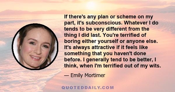 If there's any plan or scheme on my part, it's subconscious. Whatever I do tends to be very different from the thing I did last. You're terrified of boring either yourself or anyone else. It's always attractive if it