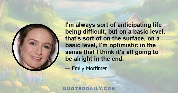 I'm always sort of anticipating life being difficult, but on a basic level, that's sort of on the surface, on a basic level, I'm optimistic in the sense that I think it's all going to be alright in the end.