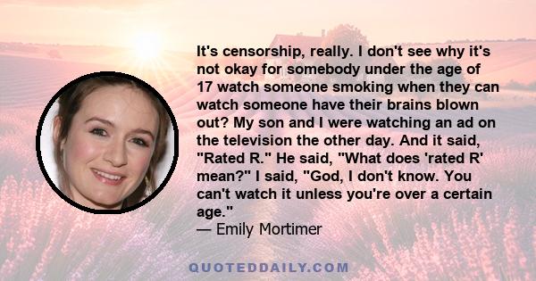 It's censorship, really. I don't see why it's not okay for somebody under the age of 17 watch someone smoking when they can watch someone have their brains blown out? My son and I were watching an ad on the television