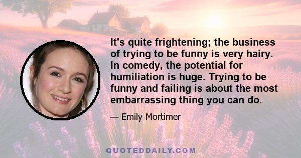 It's quite frightening; the business of trying to be funny is very hairy. In comedy, the potential for humiliation is huge. Trying to be funny and failing is about the most embarrassing thing you can do.