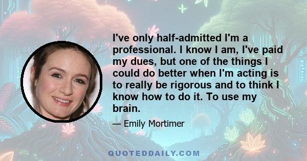 I've only half-admitted I'm a professional. I know I am, I've paid my dues, but one of the things I could do better when I'm acting is to really be rigorous and to think I know how to do it. To use my brain.