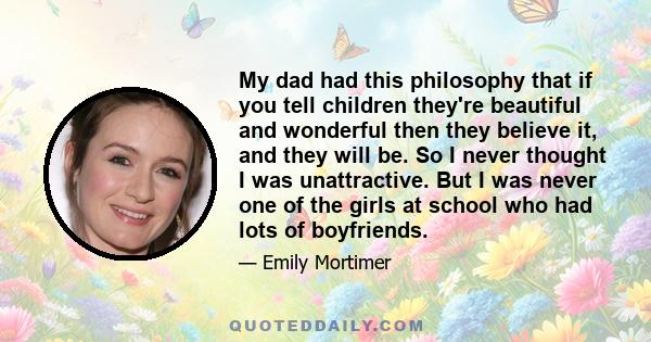 My dad had this philosophy that if you tell children they're beautiful and wonderful then they believe it, and they will be. So I never thought I was unattractive. But I was never one of the girls at school who had lots 