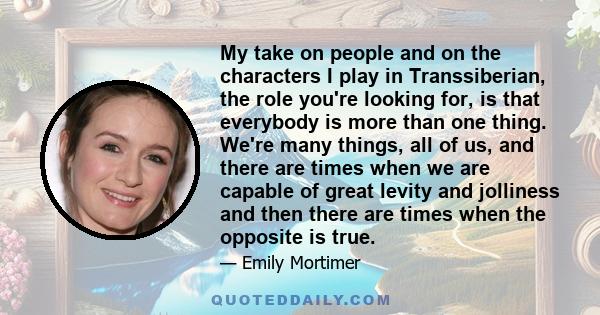 My take on people and on the characters I play in Transsiberian, the role you're looking for, is that everybody is more than one thing. We're many things, all of us, and there are times when we are capable of great