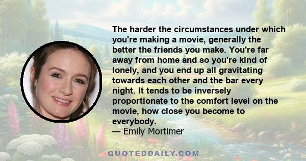 The harder the circumstances under which you're making a movie, generally the better the friends you make. You're far away from home and so you're kind of lonely, and you end up all gravitating towards each other and