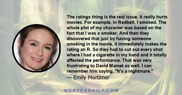 The ratings thing is the real issue. It really hurts movies. For example, in Redbelt, I smoked. The whole plot of my character was based on the fact that I was a smoker. And then they discovered that just by having