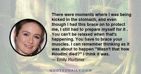 There were moments where I was being kicked in the stomach, and even though I had this brace on to protect me, I still had to prepare myself for it . You can't be relaxed when that's happening. You have to brace your