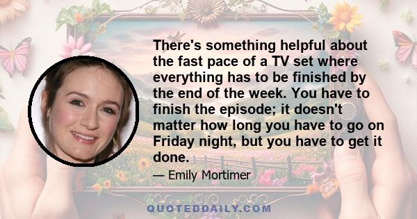 There's something helpful about the fast pace of a TV set where everything has to be finished by the end of the week. You have to finish the episode; it doesn't matter how long you have to go on Friday night, but you