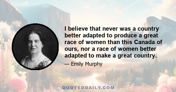 I believe that never was a country better adapted to produce a great race of women than this Canada of ours, nor a race of women better adapted to make a great country.