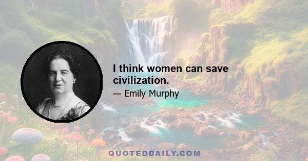 I think women can save civilization.