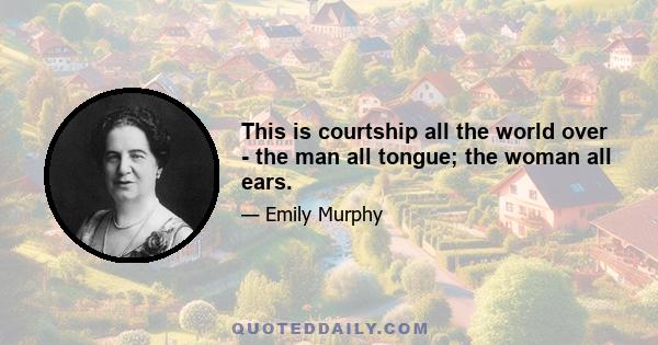 This is courtship all the world over - the man all tongue; the woman all ears.