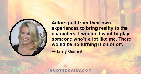 Actors pull from their own experiences to bring reality to the characters. I wouldn't want to play someone who's a lot like me. There would be no turning it on or off.