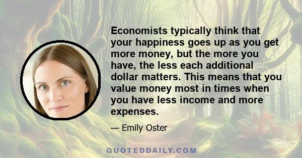 Economists typically think that your happiness goes up as you get more money, but the more you have, the less each additional dollar matters. This means that you value money most in times when you have less income and