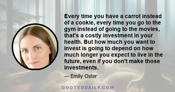 Every time you have a carrot instead of a cookie, every time you go to the gym instead of going to the movies, that's a costly investment in your health. But how much you want to invest is going to depend on how much