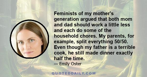 Feminists of my mother's generation argued that both mom and dad should work a little less and each do some of the household chores. My parents, for example, split everything 50/50. Even though my father is a terrible