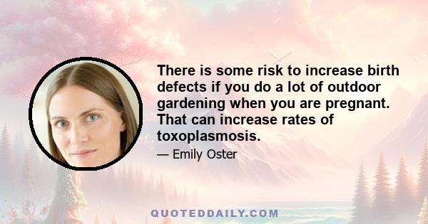 There is some risk to increase birth defects if you do a lot of outdoor gardening when you are pregnant. That can increase rates of toxoplasmosis.