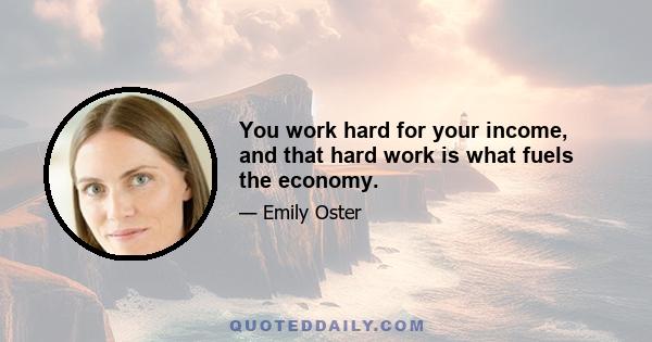 You work hard for your income, and that hard work is what fuels the economy.