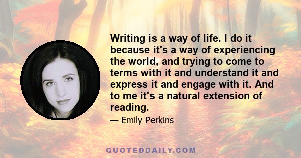 Writing is a way of life. I do it because it's a way of experiencing the world, and trying to come to terms with it and understand it and express it and engage with it. And to me it's a natural extension of reading.