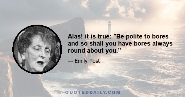 Alas! it is true: Be polite to bores and so shall you have bores always round about you.