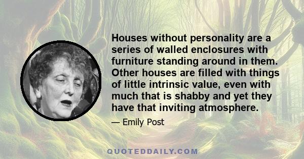 Houses without personality are a series of walled enclosures with furniture standing around in them. Other houses are filled with things of little intrinsic value, even with much that is shabby and yet they have that