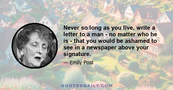 Never so long as you live, write a letter to a man - no matter who he is - that you would be ashamed to see in a newspaper above your signature.