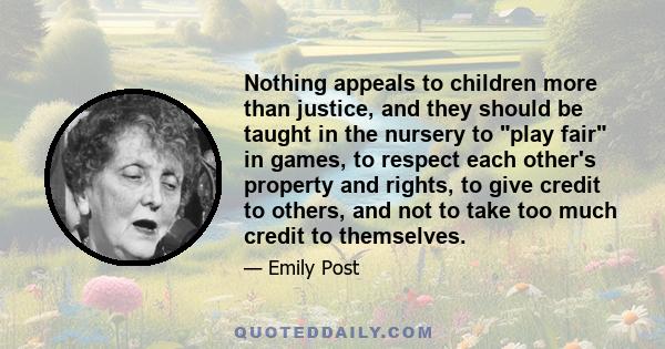 Nothing appeals to children more than justice, and they should be taught in the nursery to play fair in games, to respect each other's property and rights, to give credit to others, and not to take too much credit to