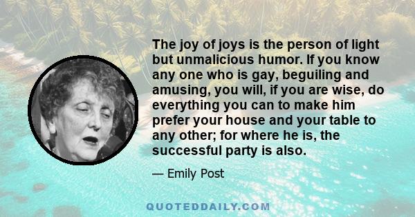 The joy of joys is the person of light but unmalicious humor. If you know any one who is gay, beguiling and amusing, you will, if you are wise, do everything you can to make him prefer your house and your table to any