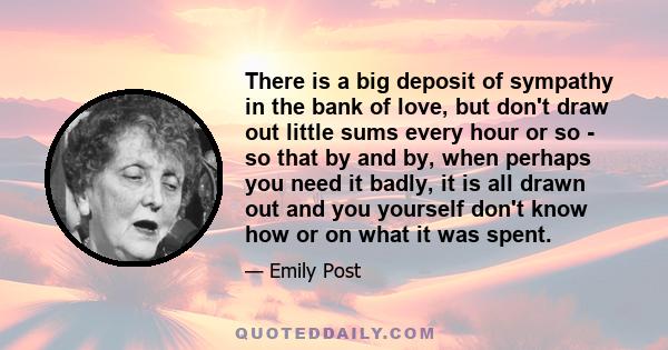 There is a big deposit of sympathy in the bank of love, but don't draw out little sums every hour or so - so that by and by, when perhaps you need it badly, it is all drawn out and you yourself don't know how or on what 