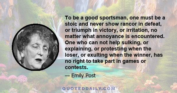 To be a good sportsman, one must be a stoic and never show rancor in defeat, or triumph in victory, or irritation, no matter what annoyance is encountered. One who can not help sulking, or explaining, or protesting when 