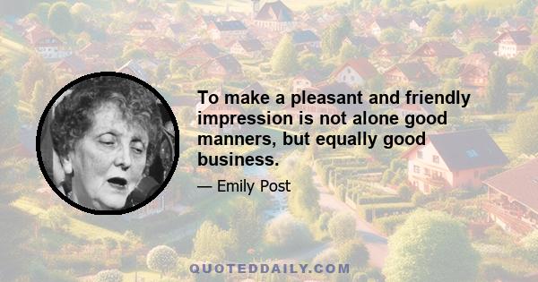 To make a pleasant and friendly impression is not alone good manners, but equally good business.