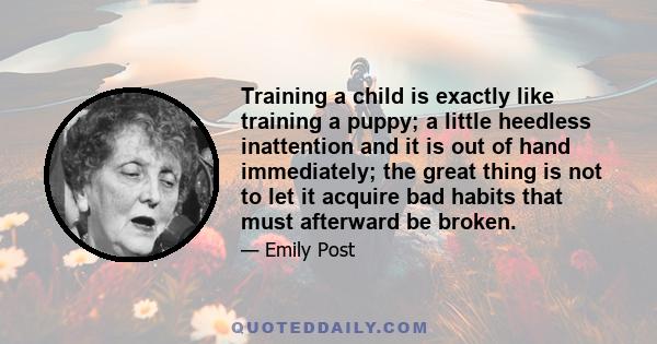 Training a child is exactly like training a puppy; a little heedless inattention and it is out of hand immediately; the great thing is not to let it acquire bad habits that must afterward be broken.