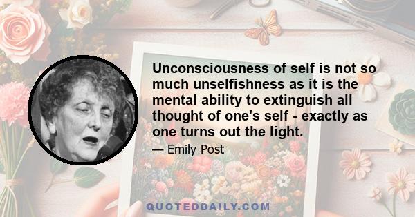 Unconsciousness of self is not so much unselfishness as it is the mental ability to extinguish all thought of one's self - exactly as one turns out the light.