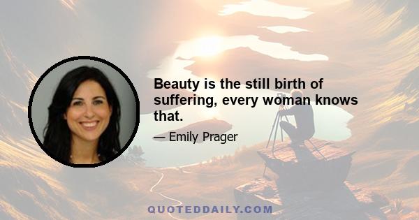 Beauty is the still birth of suffering, every woman knows that.