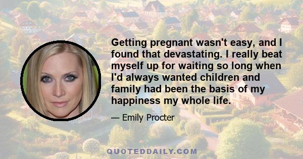 Getting pregnant wasn't easy, and I found that devastating. I really beat myself up for waiting so long when I'd always wanted children and family had been the basis of my happiness my whole life.