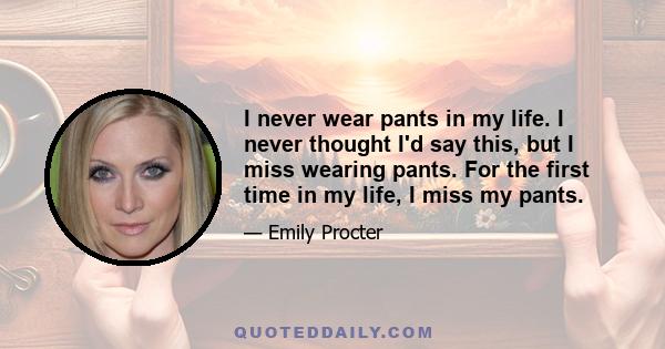 I never wear pants in my life. I never thought I'd say this, but I miss wearing pants. For the first time in my life, I miss my pants.