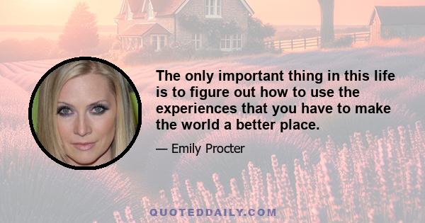 The only important thing in this life is to figure out how to use the experiences that you have to make the world a better place.