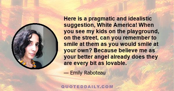 Here is a pragmatic and idealistic suggestion, White America! When you see my kids on the playground, on the street, can you remember to smile at them as you would smile at your own? Because believe me as your better