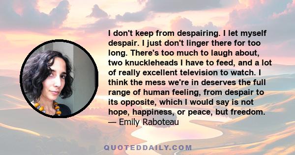 I don't keep from despairing. I let myself despair. I just don't linger there for too long. There's too much to laugh about, two knuckleheads I have to feed, and a lot of really excellent television to watch. I think