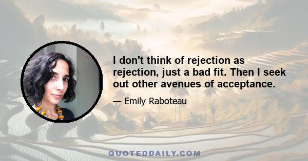 I don't think of rejection as rejection, just a bad fit. Then I seek out other avenues of acceptance.